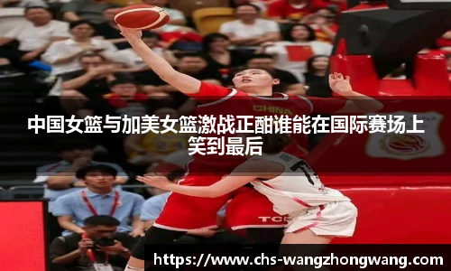 中国女篮与加美女篮激战正酣谁能在国际赛场上笑到最后